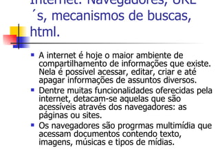 Internet: Navegadores, URL´s, mecanismos de buscas, html. A internet é hoje o maior ambiente de compartilhamento de informações que existe. Nela é possível acessar, editar, criar e até apagar informações de assuntos diversos. Dentre muitas funcionalidades oferecidas pela internet, detacam-se aquelas que são acessíveis através dos navegadores: as páginas ou sites. Os navegadores são progrmas multimídia que acessam documentos contendo texto, imagens, músicas e tipos de mídias. 