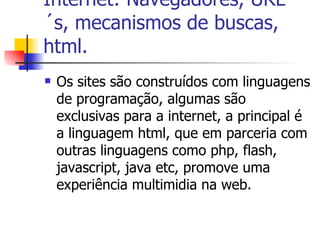 Internet: Navegadores, URL´s, mecanismos de buscas, html. Os sites são construídos com linguagens de programação, algumas são exclusivas para a internet, a principal é a linguagem html, que em parceria com outras linguagens como php, flash, javascript, java etc, promove uma experiência multimidia na web. 