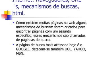 Internet: Navegadores, URL´s, mecanismos de buscas, html. Como existem muitas páginas na web alguns mecanismos de buscam foram cricados para encontrar páginas com um assunto específico, esses mecanismos são chamados de págincas de busca. A página de busca mais acessada hoje é o GOOGLE, detacam-se também UOL, YAHOO, MSN. 