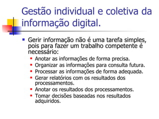 Gestão individual e coletiva da informação digital. Gerir informação não é uma tarefa simples, pois para fazer um trabalho competente é necessário: Anotar as informações de forma precisa. Organizar as informações para consulta futura. Processar as informações de forma adequada. Gerar relatórios com os resultados dos processamentos. Anotar os resultados dos processamentos. Tomar decisões baseadas nos resultados adquiridos. 