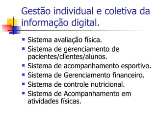 Gestão individual e coletiva da informação digital. Sistema avaliação física. Sistema de gerenciamento de pacientes/clientes/alunos. Sistema de acompanhamento esportivo. Sistema de Gerenciamento financeiro. Sistema de controle nutricional. Sistema de Acompanhamento em atividades físicas. 