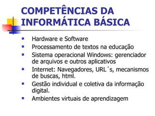 COMPETÊNCIAS DA INFORMÁTICA BÁSICA Hardware e Software Processamento de textos na educação Sistema operacional Windows: gerenciador de arquivos e outros aplicativos Internet: Navegadores, URL´s, mecanismos de buscas, html. Gestão individual e coletiva da informação digital. Ambientes virtuais de aprendizagem 