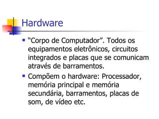 Hardware “Corpo de Computador”. Todos os equipamentos eletrônicos, circuitos integrados e placas que se comunicam através de barramentos. Compõem o hardware: Processador, memória principal e memória secundária, barramentos, placas de som, de vídeo etc. 