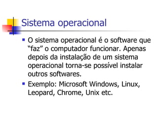 Sistema operacional O sistema operacional é o software que “faz” o computador funcionar. Apenas depois da instalação de um sistema operacional torna-se possível instalar outros softwares. Exemplo: Microsoft Windows, Linux, Leopard, Chrome, Unix etc. 