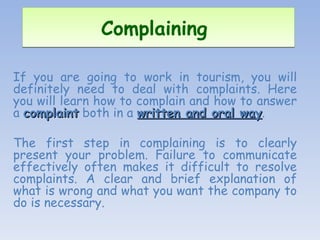Complaining  If you are going to work in tourism, you will definitely need to deal with complaints. Here you will learn how to complain and how to answer a  complaint  both in a  written and oral way .  The first step in complaining is to clearly present your problem. Failure to communicate effectively often makes it difficult to resolve complaints. A clear and brief explanation of what is wrong and what you want the company to do is necessary. 