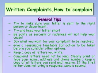 General Tips Try to make sure your letter is sent to the right person or department. Try and keep your letter short Be polite as sarcasm or rudeness will not help your cause! Say what you want for your complaint to be resolved. Give a reasonable timetable for action to be taken before you consider other options. Keep a copy of letters you write. Complaint letters need not be long. Clearly print or type your name, address and phone number. Keep a copy of all letters you send and receive. If the first letter does not bring a response, send a second. Written Complaints.How to complain   