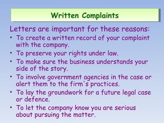 Letters are important for these reasons: To create a written record of your complaint with the company.  To preserve your rights under law.  To make sure the business understands your side of the story.  To involve government agencies in the case or alert them to the firm's practices.  To lay the groundwork for a future legal case or defence.  To let the company know you are serious about pursuing the matter.  Written Complaints   