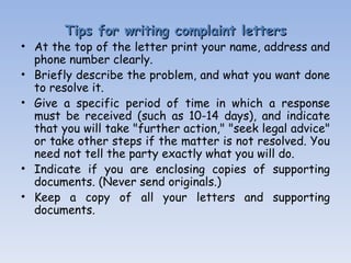 Tips for writing complaint letters At the top of the letter print your name, address and phone number clearly.  Briefly describe the problem, and what you want done to resolve it.  Give a specific period of time in which a response must be received (such as 10-14 days), and indicate that you will take "further action," "seek legal advice" or take other steps if the matter is not resolved. You need not tell the party exactly what you will do.  Indicate if you are enclosing copies of supporting documents.  (Never send originals.)  Keep a copy of all your letters and supporting documents.   
