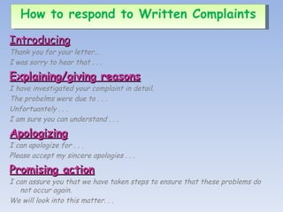 Introducing Thank you for your letter… I was sorry to hear that . . . Explaining/giving reasons I have investigated your complaint in detail. The probelms were due to . . . Unfortuantely . . . I am sure you can understand . . . Apologizing I can apologize for . . . Please accept my sincere apologies . . . Promising action I can assure you that we have taken steps to ensure that these problems do not occur again. We will look into this matter. . . How to respond to Written Complaints 
