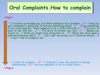 - Angry      I´m sorry to trouble you, but there seems to be a problem…  //      Have you got a moment? I would like to tell you something about…   //     I was wondering if you could help me. There appears to be a little difficulty . //     I'm sorry to have to say this but...   //     I'm sorry to bother you, but..  . //      Maybe you forgot to...  I think you might have forgotten to...   //  There may have been a misunderstanding about...   //      Don't get me wrong, but I think we should...   //      I don´t like to complain, but  . . .      I want to complain…   //    I demand to see the person in charge  immediately…   //    Are you supposed to be in charge here?... +Angry Oral Complaints.How to complain   