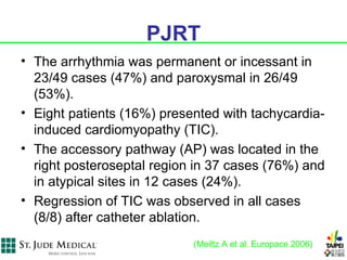 PJRT
• The arrhythmia was permanent or incessant in
  23/49 cases (47%) and paroxysmal in 26/49
  (53%).
• Eight patients (16%) presented with tachycardia-
  induced cardiomyopathy (TIC).
• The accessory pathway (AP) was located in the
  right posteroseptal region in 37 cases (76%) and
  in atypical sites in 12 cases (24%).
• Regression of TIC was observed in all cases
  (8/8) after catheter ablation.
                            (Meiltz A et al. Europace 2006)
 