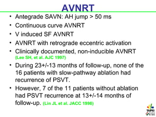 AVNRT
•   Antegrade SAVN: AH jump > 50 ms
•   Continuous curve AVNRT
•   V induced SF AVNRT
•   AVNRT with retrograde eccentric activation
•   Clinically documented, non-inducible AVNRT
    (Lee SH, et al. AJC 1997)
• During 23+/-13 months of follow-up, none of the
  16 patients with slow-pathway ablation had
  recurrence of PSVT.
• However, 7 of the 11 patients without ablation
  had PSVT recurrence at 13+/-14 months of
  follow-up. (Lin JL et al. JACC 1998)
 