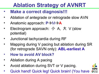 Ablation Strategy of AVNRT
•   Make a correct diagnosis!!!
•   Ablation of antegrade or retrograde slow AVN
•   Anatomic approach: PMA
•   Electrogram approach: 小 A, 大 V (slow
    potential)
•   Junctional tachycardia during RF
•   Mapping during V pacing but ablation during SR
    (for retrograde SAVN only): ABL-earliest A
•   How to avoid AV block?
•   Ablation during A pacing
•   Avoid ablation during SVT or V pacing.
•   Quick hand! Quick leg! Quick brain! (You have
 