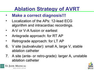 Ablation Strategy of AVRT
•   Make a correct diagnosis!!!
•  Localization of the APs: 12-lead ECG
   algorithm and intracardiac recordings.
• A-V or V-A fusion or earliest
• Antegrade approach: for RT AP
• Retrograde approach: for LT AP
6. V site (subvalvular): small A, large V, stable
   ablation catheter
7. A site (ante- or retro-grade): larger A, unstable
   ablation catheter
 