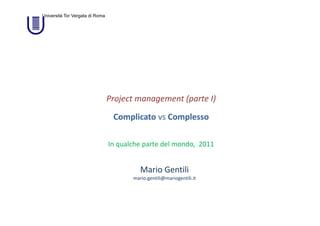 Università Tor Vergata di Roma




                                 Project management (parte I)

                                  Complicato vs Complesso

                                 In qualche parte del mondo,  2011


                                           Mario Gentili
                                        mario.gentili@mariogentili.it
 
