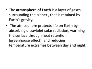 • The atmosphere of Earth is a layer of gases
surrounding the planet , that is retained by
Earth's gravity.
• The atmosphere protects life on Earth by
absorbing ultraviolet solar radiation, warming
the surface through heat retention
(greenhouse effect), and reducing
temperature extremes between day and night.
 
