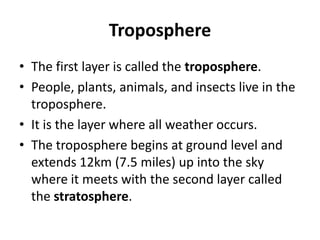 Troposphere
• The first layer is called the troposphere.
• People, plants, animals, and insects live in the
troposphere.
• It is the layer where all weather occurs.
• The troposphere begins at ground level and
extends 12km (7.5 miles) up into the sky
where it meets with the second layer called
the stratosphere.
 