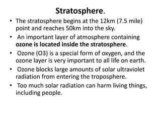 Stratosphere.
• The stratosphere begins at the 12km (7.5 mile)
point and reaches 50km into the sky.
• An important layer of atmosphere containing
ozone is located inside the stratosphere.
• Ozone (O3) is a special form of oxygen, and the
ozone layer is very important to all life on earth.
• Ozone blocks large amounts of solar ultraviolet
radiation from entering the troposphere.
• Too much solar radiation can harm living things,
including people.
 