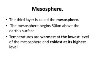 Mesosphere.
• The third layer is called the mesosphere.
• The mesosphere begins 50km above the
earth's surface.
• Temperatures are warmest at the lowest level
of the mesosphere and coldest at its highest
level.
 