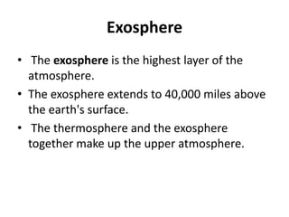 Exosphere
• The exosphere is the highest layer of the
atmosphere.
• The exosphere extends to 40,000 miles above
the earth's surface.
• The thermosphere and the exosphere
together make up the upper atmosphere.
 