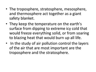 • The troposphere, stratosphere, mesosphere,
and thermosphere act together as a giant
safety blanket.
• They keep the temperature on the earth's
surface from dipping to extreme icy cold that
would freeze everything solid, or from soaring
to blazing heat that would burn up all life.
• In the study of air pollution control the layers
of the air that are most important are the
troposphere and the stratosphere.
 