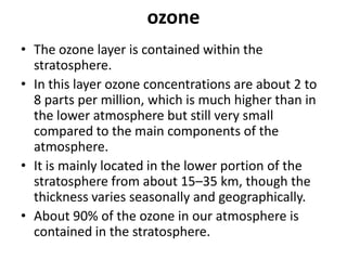 ozone
• The ozone layer is contained within the
stratosphere.
• In this layer ozone concentrations are about 2 to
8 parts per million, which is much higher than in
the lower atmosphere but still very small
compared to the main components of the
atmosphere.
• It is mainly located in the lower portion of the
stratosphere from about 15–35 km, though the
thickness varies seasonally and geographically.
• About 90% of the ozone in our atmosphere is
contained in the stratosphere.
 