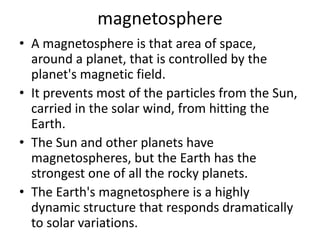 magnetosphere
• A magnetosphere is that area of space,
around a planet, that is controlled by the
planet's magnetic field.
• It prevents most of the particles from the Sun,
carried in the solar wind, from hitting the
Earth.
• The Sun and other planets have
magnetospheres, but the Earth has the
strongest one of all the rocky planets.
• The Earth's magnetosphere is a highly
dynamic structure that responds dramatically
to solar variations.
 