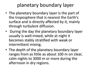 planetary boundary layer
• The planetary boundary layer is the part of
the troposphere that is nearest the Earth's
surface and is directly affected by it, mainly
through turbulent diffusion.
• During the day the planetary boundary layer
usually is well-mixed, while at night it
becomes stably stratified with weak or
intermittent mixing.
• The depth of the planetary boundary layer
ranges from as little as about 100 m on clear,
calm nights to 3000 m or more during the
afternoon in dry regions.
 