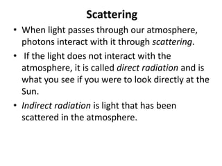 Scattering
• When light passes through our atmosphere,
photons interact with it through scattering.
• If the light does not interact with the
atmosphere, it is called direct radiation and is
what you see if you were to look directly at the
Sun.
• Indirect radiation is light that has been
scattered in the atmosphere.
 