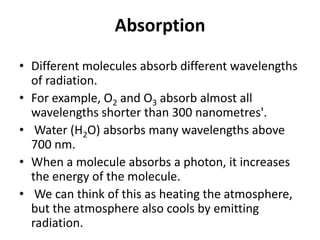 Absorption
• Different molecules absorb different wavelengths
of radiation.
• For example, O2 and O3 absorb almost all
wavelengths shorter than 300 nanometres'.
• Water (H2O) absorbs many wavelengths above
700 nm.
• When a molecule absorbs a photon, it increases
the energy of the molecule.
• We can think of this as heating the atmosphere,
but the atmosphere also cools by emitting
radiation.
 