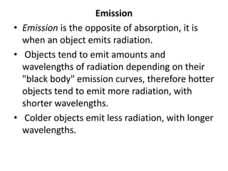 Emission
• Emission is the opposite of absorption, it is
when an object emits radiation.
• Objects tend to emit amounts and
wavelengths of radiation depending on their
"black body" emission curves, therefore hotter
objects tend to emit more radiation, with
shorter wavelengths.
• Colder objects emit less radiation, with longer
wavelengths.
 