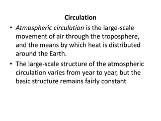 Circulation
• Atmospheric circulation is the large-scale
movement of air through the troposphere,
and the means by which heat is distributed
around the Earth.
• The large-scale structure of the atmospheric
circulation varies from year to year, but the
basic structure remains fairly constant
 