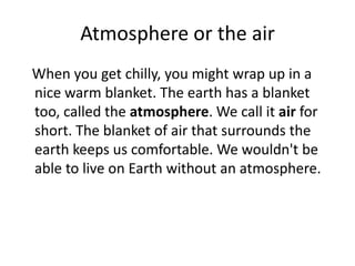 Atmosphere or the air
When you get chilly, you might wrap up in a
nice warm blanket. The earth has a blanket
too, called the atmosphere. We call it air for
short. The blanket of air that surrounds the
earth keeps us comfortable. We wouldn't be
able to live on Earth without an atmosphere.
 