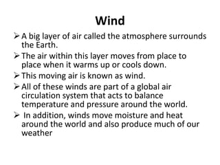 Wind
A big layer of air called the atmosphere surrounds
the Earth.
The air within this layer moves from place to
place when it warms up or cools down.
This moving air is known as wind.
All of these winds are part of a global air
circulation system that acts to balance
temperature and pressure around the world.
 In addition, winds move moisture and heat
around the world and also produce much of our
weather
 