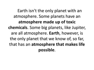 Earth isn't the only planet with an
atmosphere. Some planets have an
atmosphere made up of toxic
chemicals. Some big planets, like Jupiter,
are all atmosphere. Earth, however, is
the only planet that we know of, so far,
that has an atmosphere that makes life
possible.
 