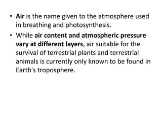 • Air is the name given to the atmosphere used
in breathing and photosynthesis.
• While air content and atmospheric pressure
vary at different layers, air suitable for the
survival of terrestrial plants and terrestrial
animals is currently only known to be found in
Earth's troposphere.
 