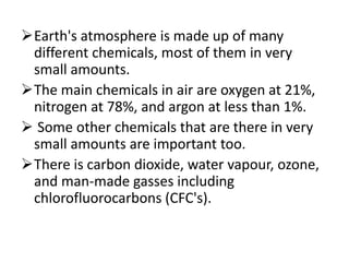 Earth's atmosphere is made up of many
different chemicals, most of them in very
small amounts.
The main chemicals in air are oxygen at 21%,
nitrogen at 78%, and argon at less than 1%.
 Some other chemicals that are there in very
small amounts are important too.
There is carbon dioxide, water vapour, ozone,
and man-made gasses including
chlorofluorocarbons (CFC's).
 