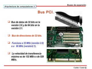 Bus PCI. 
 Bus de datos de 32 bits en la 
versión 2.0 y de 64 bits en la 
versión 2.1. 
 Bus de direcciones de 32 bits. 
 Funciona a 33 MHz (versión 2.0) 
o a 66 MHz (versión2.1). 
 La velocidad de transferencia 
máxima es de 132 MB/s o de 528 
MB/s. 
Carlos Canto Q. 
Arquitectura ddee ccoommppuuttaaddoorraass IIII 
Buses de expansión 
 