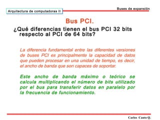 Bus PCI. 
Carlos Canto Q. 
Arquitectura ddee ccoommppuuttaaddoorraass IIII 
Buses de expansión 
¿Qué diferencias tienen el bus PCI 32 bits 
respecto al PCI de 64 bits? 
La diferencia fundamental entre las diferentes versiones 
de buses PCI es principalmente la capacidad de datos 
que pueden procesar en una unidad de tiempo, es decir, 
el ancho de banda que son capaces de soportar. 
Este ancho de banda máximo o teórico se 
calcula multiplicando el número de bits utilizado 
por el bus para transferir datos en paralelo por 
la frecuencia de funcionamiento. 
 