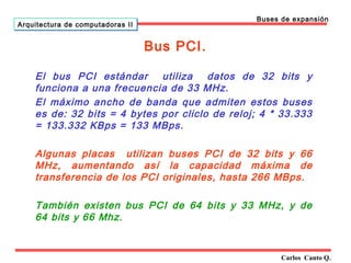 Bus PCI. 
Carlos Canto Q. 
Arquitectura ddee ccoommppuuttaaddoorraass IIII 
Buses de expansión 
El bus PCI estándar utiliza datos de 32 bits y 
funciona a una frecuencia de 33 MHz. 
El máximo ancho de banda que admiten estos buses 
es de: 32 bits = 4 bytes por cliclo de reloj; 4 * 33.333 
= 133.332 KBps = 133 MBps. 
Algunas placas utilizan buses PCI de 32 bits y 66 
MHz, aumentando así la capacidad máxima de 
transferencia de los PCI originales, hasta 266 MBps. 
También existen bus PCI de 64 bits y 33 MHz, y de 
64 bits y 66 Mhz. 
 