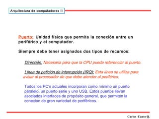 Puerto: Unidad física que permite la conexión entre un 
periférico y el computador. 
Siempre debe tener asignados dos tipos de recursos: 
Dirección: Necesaria para que la CPU pueda referenciar al puerto. 
Línea de petición de interrupción (IRQ): Esta línea se utiliza para 
avisar al procesador de que debe atender al periférico. 
Todos los PC’s actuales incorporan como mínimo un puerto 
paralelo, un puerto serie y uno USB. Estos puertos llevan 
asociados interfaces de propósito general, que permiten la 
conexión de gran variedad de periféricos. 
Carlos Canto Q. 
Arquitectura ddee ccoommppuuttaaddoorraass IIII 

