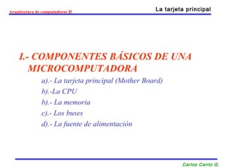 I.- COMPONENTES BÁSICOS DE UNA
MICROCOMPUTADORA
a).- La tarjeta principal (Mother Board)
b).-La CPU
b).- La memoria
c).- Los buses
d).- La fuente de alimentación
Arquitectura de computadoras II La tarjeta principal
Carlos Canto Q.
 