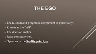 THE EGO
o The rational and pragmatic component of personality.
o Known as the “self”.
o The decision-maker
o Faces consequences.
o Operates in the Reality principle.
 
