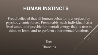 HUMAN INSTINCTS
Freud believed that all human behavior is energized by
psychodynamic forces. Presumably, each individual has a
fixed amount of psychic (or mental) energy that he uses to
think, to learn, and to perform other mental functions.
Eros
Thanatos
 