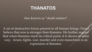 THANATOS
Also known as “death instinct”.
A set of destructive forces present in all human beings. Freud
believe that eros is stronger than thanatos. He further argued
that when thanatos reach its critical point, it is shown in some
way. Arson, fights, war, murder and even masochism is an
expression of thanatos.
 