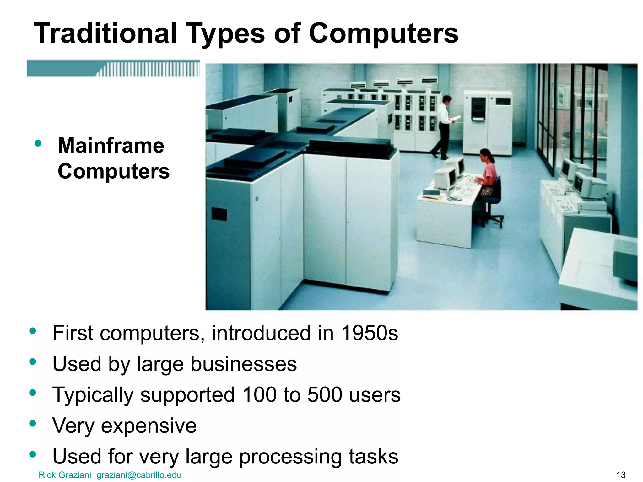 Rick Graziani graziani@cabrillo.edu 13
Traditional Types of Computers
• First computers, introduced in 1950s
• Used by large businesses
• Typically supported 100 to 500 users
• Very expensive
• Used for very large processing tasks
• Mainframe
Computers
 