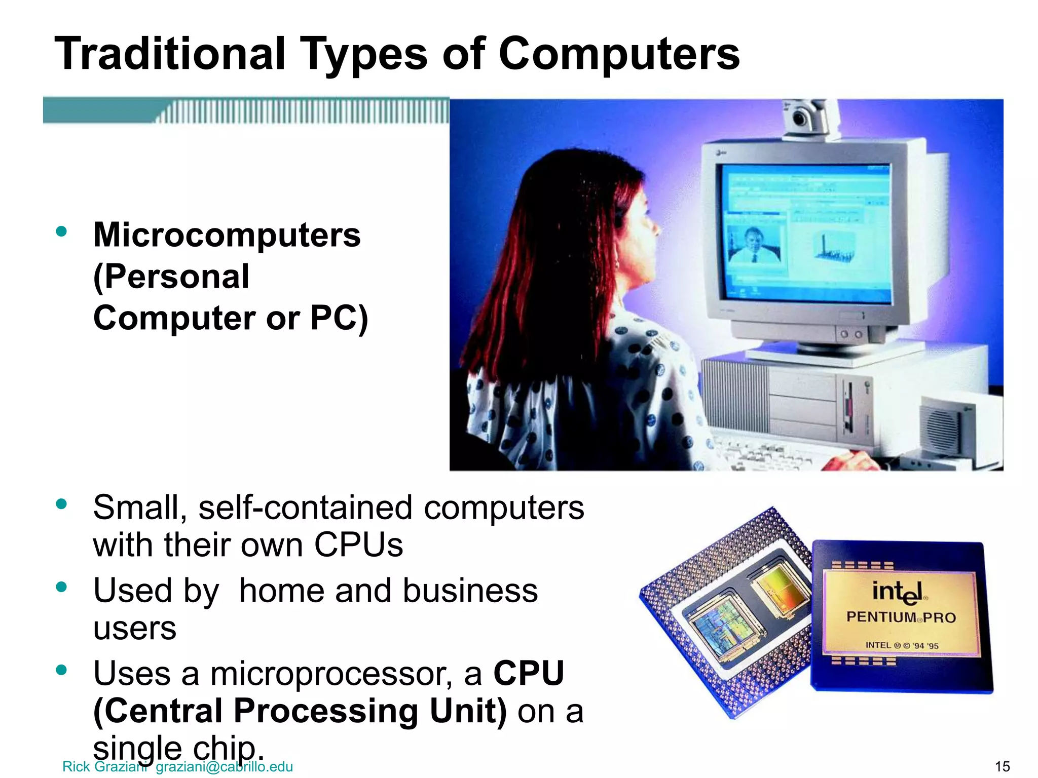 Rick Graziani graziani@cabrillo.edu 15
Traditional Types of Computers
• Small, self-contained computers
with their own CPUs
• Used by home and business
users
• Uses a microprocessor, a CPU
(Central Processing Unit) on a
single chip.
• Microcomputers
(Personal
Computer or PC)
 