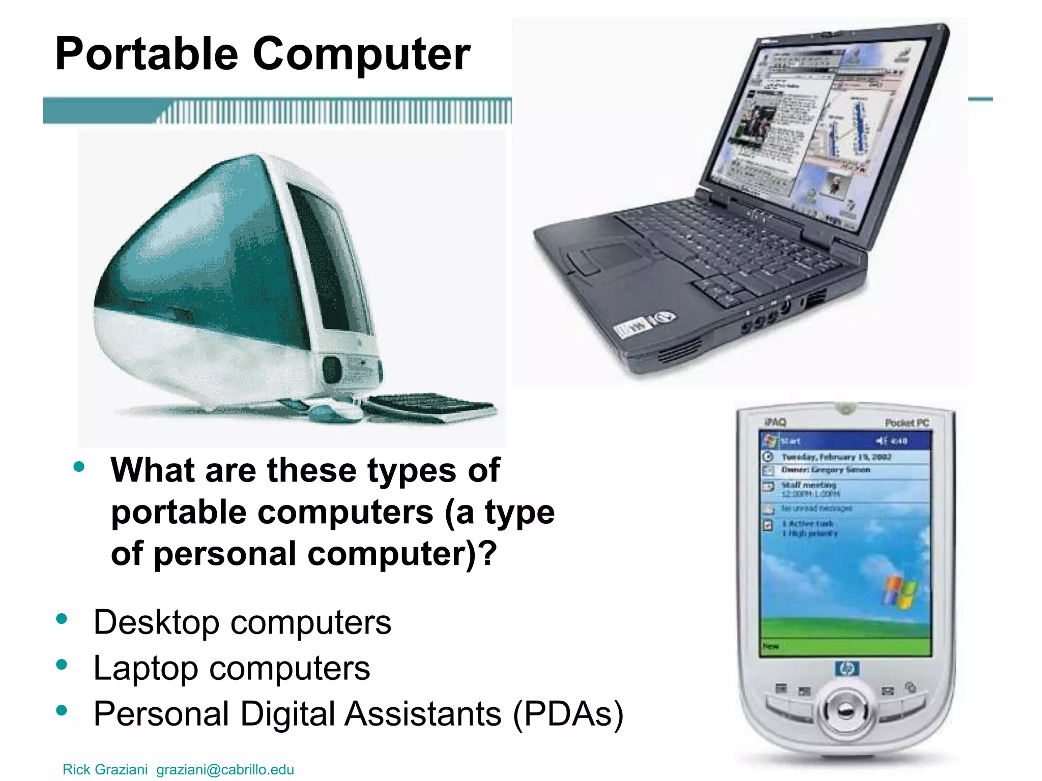 Rick Graziani graziani@cabrillo.edu 16
Portable Computer
• Desktop computers
• Laptop computers
• Personal Digital Assistants (PDAs)
• What are these types of
portable computers (a type
of personal computer)?
 
