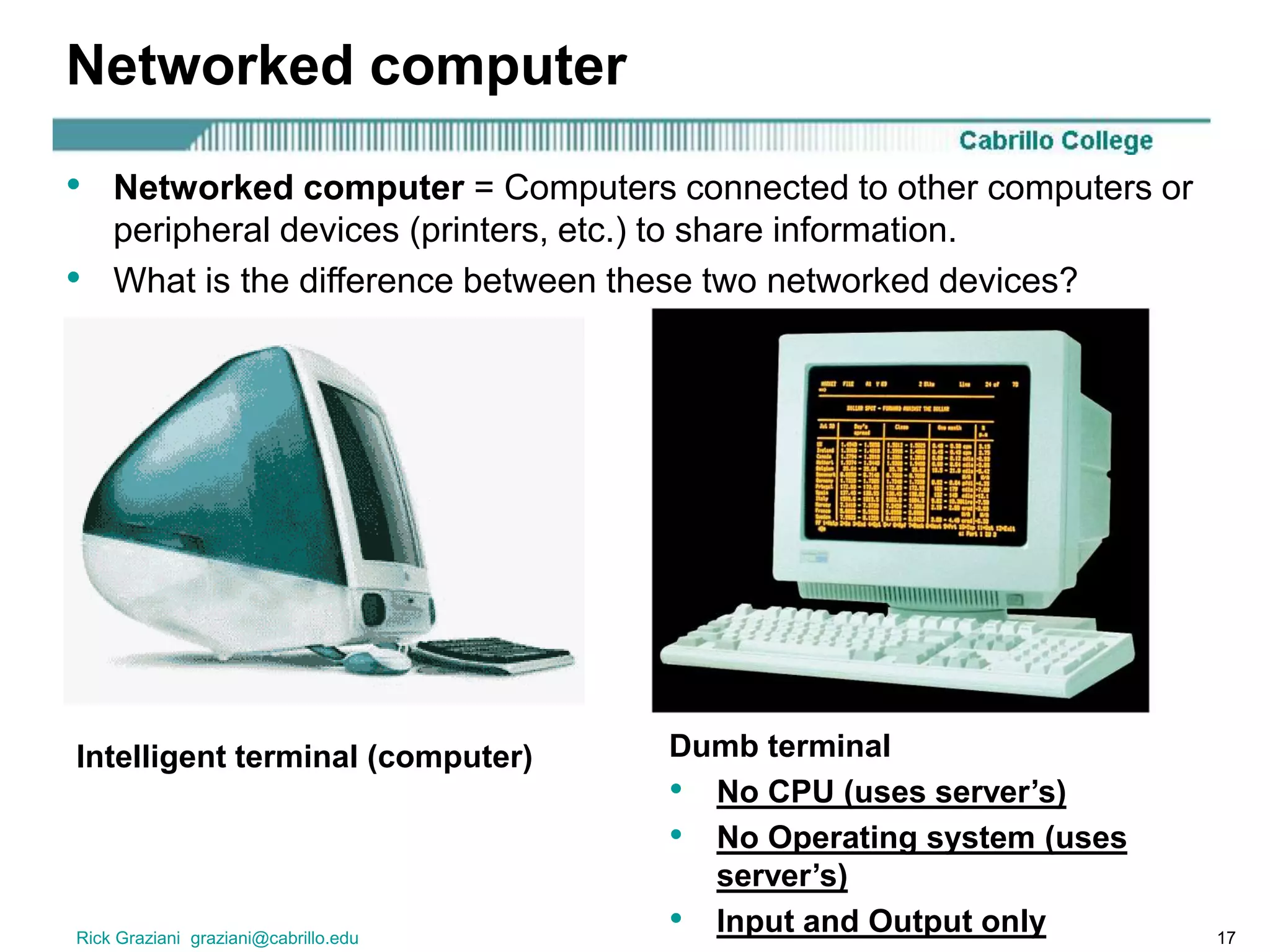 Rick Graziani graziani@cabrillo.edu 17
Networked computer
• Networked computer = Computers connected to other computers or
peripheral devices (printers, etc.) to share information.
• What is the difference between these two networked devices?
Intelligent terminal (computer) Dumb terminal
• No CPU (uses server’s)
• No Operating system (uses
server’s)
• Input and Output only
 