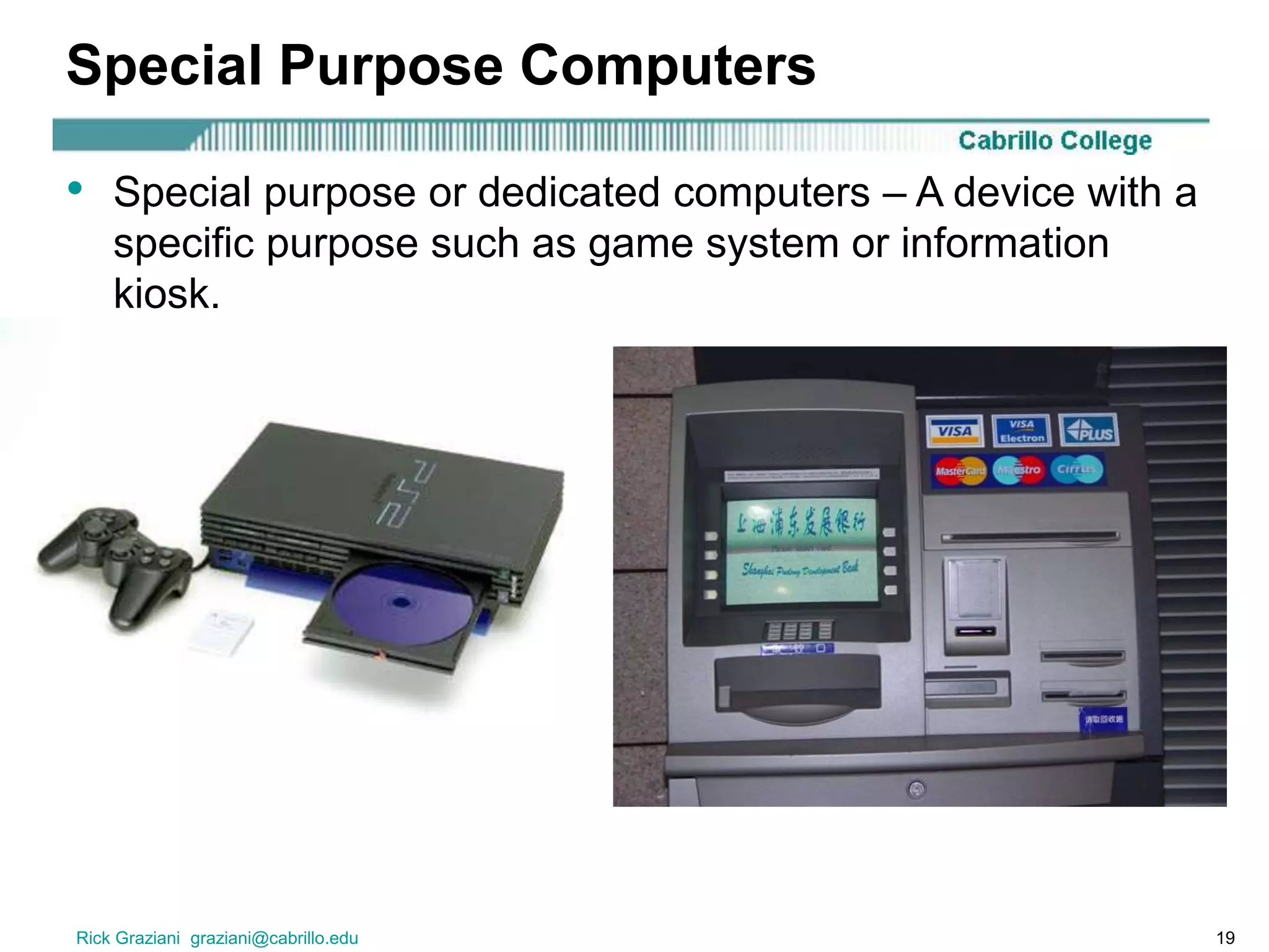 Rick Graziani graziani@cabrillo.edu 19
Special Purpose Computers
• Special purpose or dedicated computers – A device with a
specific purpose such as game system or information
kiosk.
 